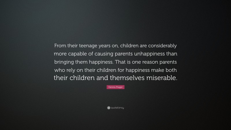 Dennis Prager Quote: “From their teenage years on, children are considerably more capable of causing parents unhappiness than bringing them happiness. That is one reason parents who rely on their children for happiness make both their children and themselves miserable.”