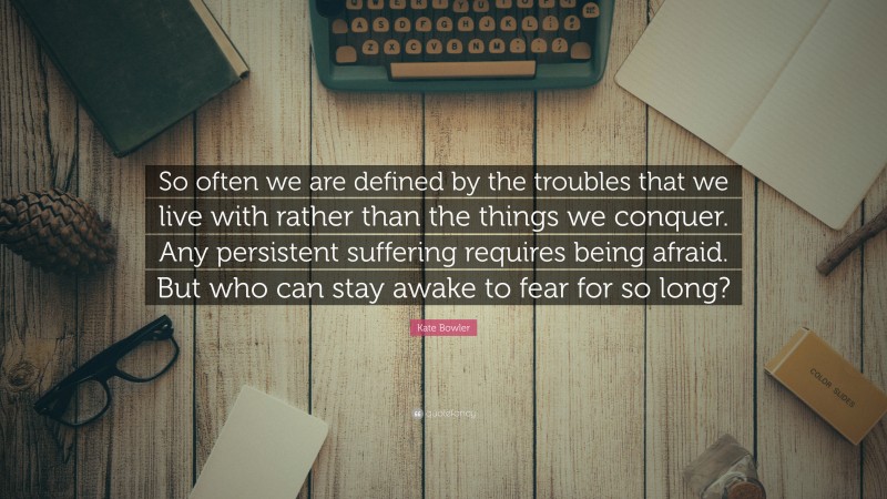 Kate Bowler Quote: “So often we are defined by the troubles that we live with rather than the things we conquer. Any persistent suffering requires being afraid. But who can stay awake to fear for so long?”