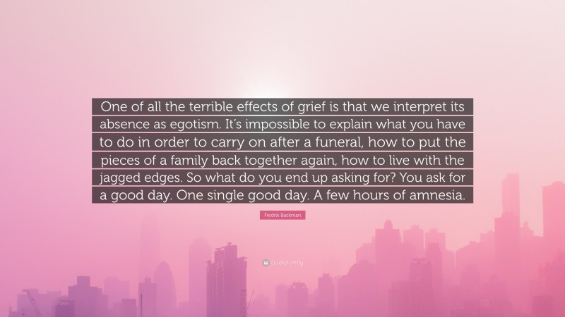 Fredrik Backman Quote: “One of all the terrible effects of grief is that we interpret its absence as egotism. It’s impossible to explain what you have to do in order to carry on after a funeral, how to put the pieces of a family back together again, how to live with the jagged edges. So what do you end up asking for? You ask for a good day. One single good day. A few hours of amnesia.”