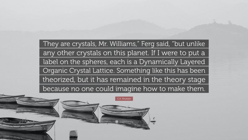 C.A. Knutsen Quote: “They are crystals, Mr. Williams,” Ferg said, “but unlike any other crystals on this planet. If I were to put a label on the spheres, each is a Dynamically Layered Organic Crystal Lattice. Something like this has been theorized, but it has remained in the theory stage because no one could imagine how to make them.”