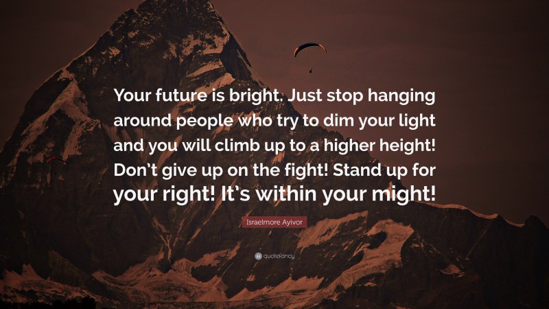 Israelmore Ayivor Quote: “Your future is bright. Just stop hanging around people who try to dim your light and you will climb up to a higher height! Don’t give up on the fight! Stand up for your right! It’s within your might!”