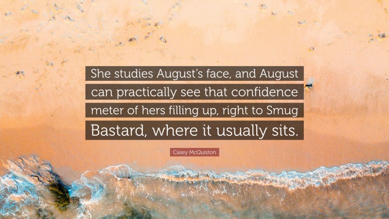 Casey McQuiston Quote: “She studies August’s face, and August can practically see that confidence meter of hers filling up, right to Smug Bastard, where it usually sits.”