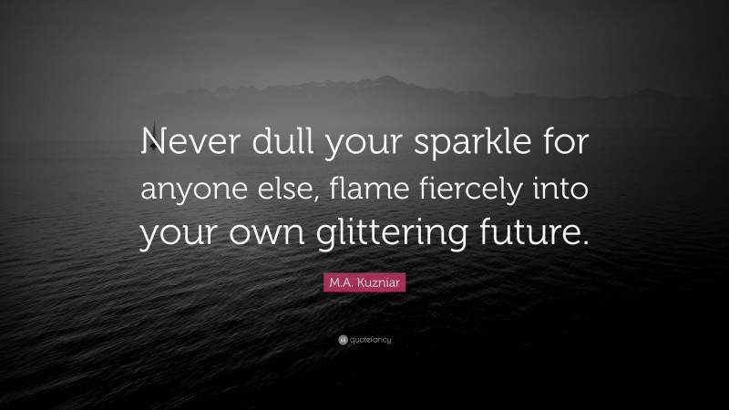 M.A. Kuzniar Quote: “Never dull your sparkle for anyone else, flame fiercely into your own glittering future.”