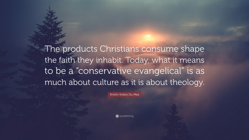 Kristin Kobes Du Mez Quote: “The products Christians consume shape the faith they inhabit. Today, what it means to be a “conservative evangelical” is as much about culture as it is about theology.”