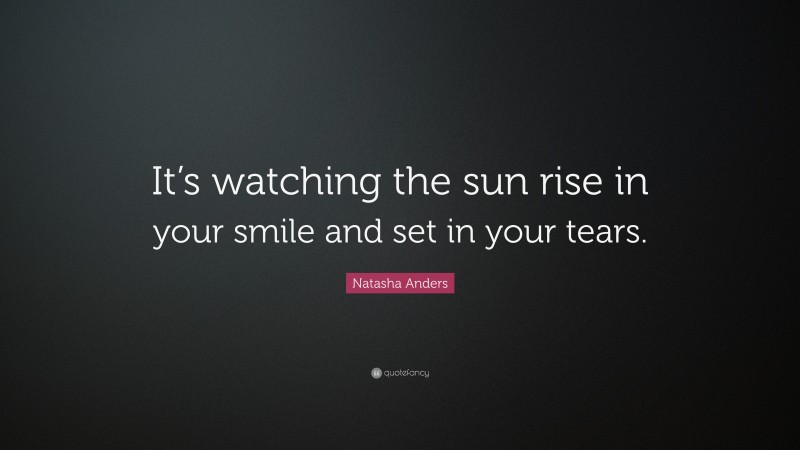 Natasha Anders Quote: “It’s watching the sun rise in your smile and set in your tears.”