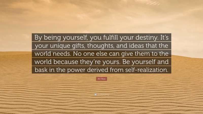 Art Rios Quote: “By being yourself, you fulfill your destiny. It’s your unique gifts, thoughts, and ideas that the world needs. No one else can give them to the world because they’re yours. Be yourself and bask in the power derived from self-realization.”