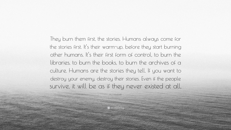 A.J. Hackwith Quote: “They burn them first, the stories. Humans always come for the stories first. It’s their warm-up, before they start burning other humans. It’s their first form of control, to burn the libraries, to burn the books, to burn the archives of a culture. Humans are the stories they tell. If you want to destroy your enemy, destroy their stories. Even if the people survive, it will be as if they never existed at all.”
