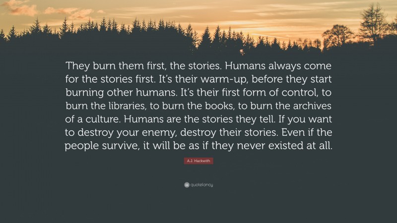 A.J. Hackwith Quote: “They burn them first, the stories. Humans always come for the stories first. It’s their warm-up, before they start burning other humans. It’s their first form of control, to burn the libraries, to burn the books, to burn the archives of a culture. Humans are the stories they tell. If you want to destroy your enemy, destroy their stories. Even if the people survive, it will be as if they never existed at all.”