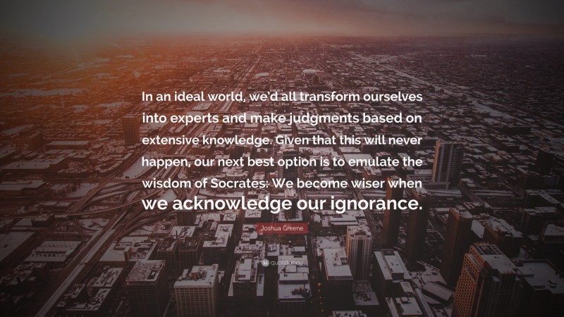 Joshua Greene Quote: “In an ideal world, we’d all transform ourselves into experts and make judgments based on extensive knowledge. Given that this will never happen, our next best option is to emulate the wisdom of Socrates: We become wiser when we acknowledge our ignorance.”