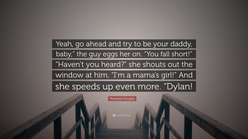 Penelope Douglas Quote: “Yeah, go ahead and try to be your daddy, baby,” the guy eggs her on. “You fall short!” “Haven’t you heard?” she shouts out the window at him. “I’m a mama’s girl!” And she speeds up even more. “Dylan!”