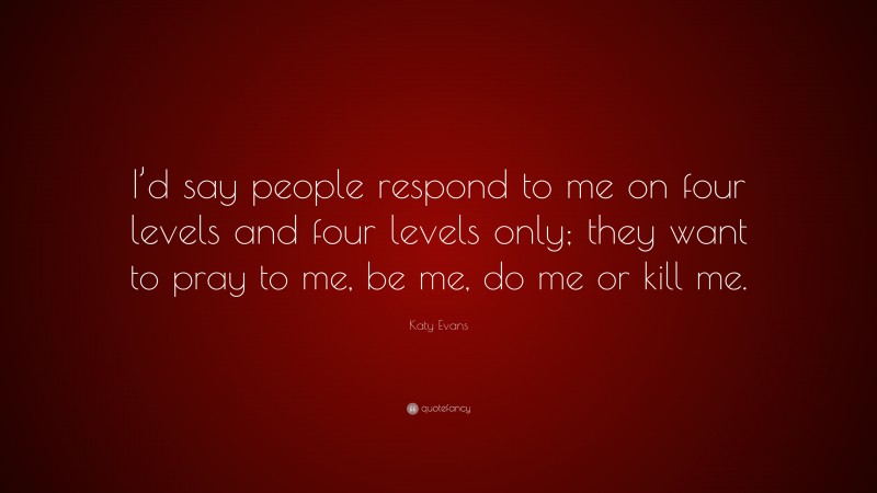 Katy Evans Quote: “I’d say people respond to me on four levels and four levels only; they want to pray to me, be me, do me or kill me.”