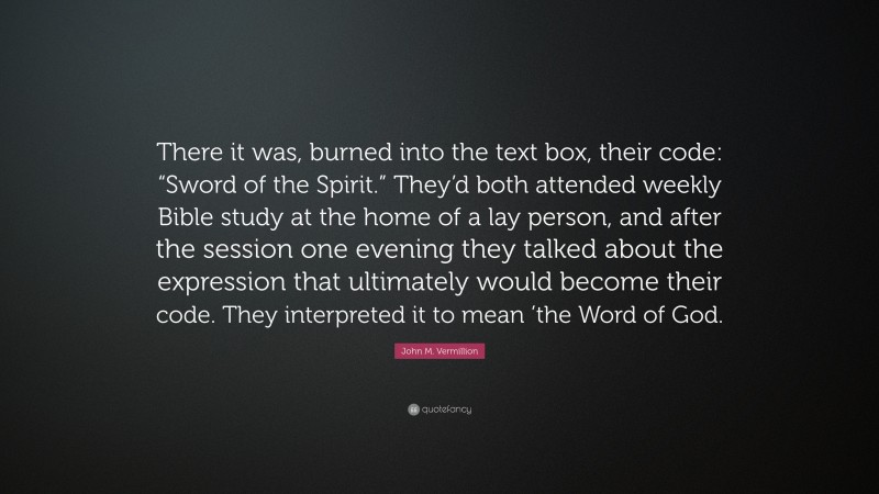 John M. Vermillion Quote: “There it was, burned into the text box, their code: “Sword of the Spirit.” They’d both attended weekly Bible study at the home of a lay person, and after the session one evening they talked about the expression that ultimately would become their code. They interpreted it to mean ’the Word of God.”