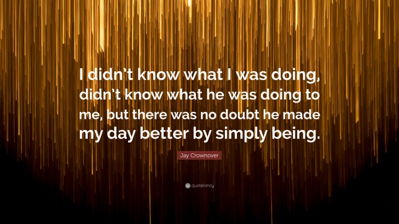 Jay Crownover Quote: “I didn’t know what I was doing, didn’t know what he was doing to me, but there was no doubt he made my day better by simply being.”