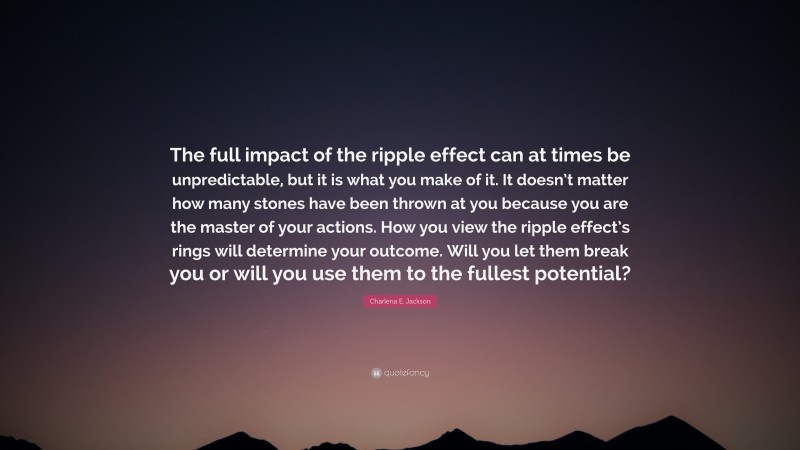 Charlena E. Jackson Quote: “The full impact of the ripple effect can at times be unpredictable, but it is what you make of it. It doesn’t matter how many stones have been thrown at you because you are the master of your actions. How you view the ripple effect’s rings will determine your outcome. Will you let them break you or will you use them to the fullest potential?”