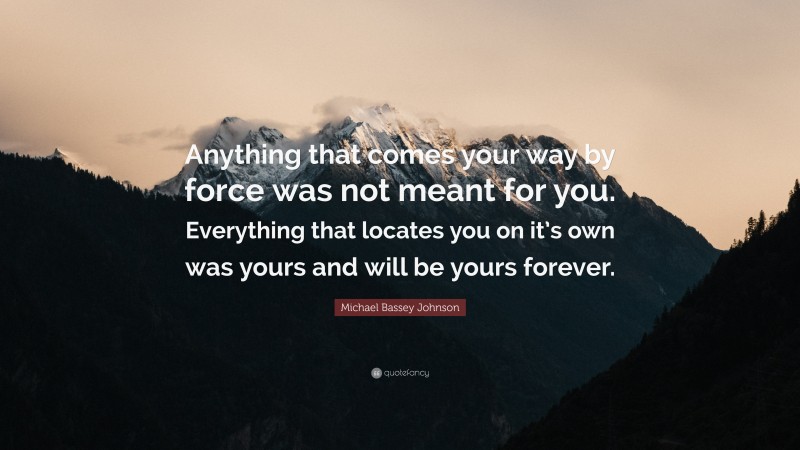 Michael Bassey Johnson Quote: “Anything that comes your way by force was not meant for you. Everything that locates you on it’s own was yours and will be yours forever.”