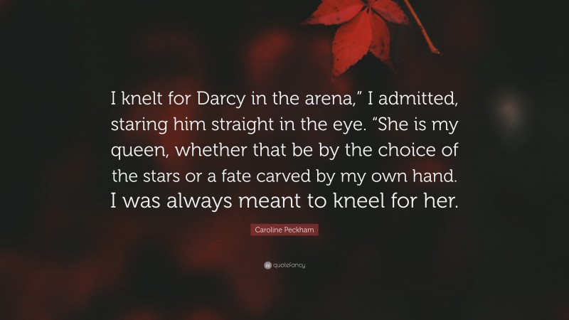 Caroline Peckham Quote: “I knelt for Darcy in the arena,” I admitted, staring him straight in the eye. “She is my queen, whether that be by the choice of the stars or a fate carved by my own hand. I was always meant to kneel for her.”