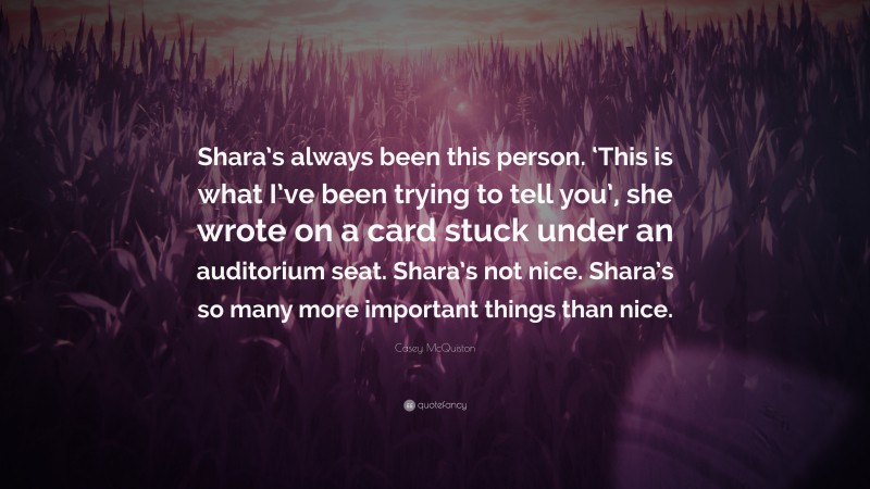 Casey McQuiston Quote: “Shara’s always been this person. ‘This is what I’ve been trying to tell you’, she wrote on a card stuck under an auditorium seat. Shara’s not nice. Shara’s so many more important things than nice.”