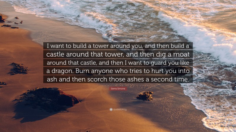 Sierra Simone Quote: “I want to build a tower around you, and then build a castle around that tower, and then dig a moat around that castle, and then I want to guard you like a dragon. Burn anyone who tries to hurt you into ash and then scorch those ashes a second time.”