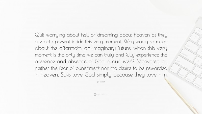 Elif Shafak Quote: “Quit worrying about hell or dreaming about heaven as they are both present inside this very moment. Why worry so much about the aftermath, an imaginary future, when this very moment is the only time we can truly and fully experience the presence and absence of God in our lives? Motivated by neither the fear of punishment nor the desire to be rewarded in heaven, Sufis love God simply because they love him.”