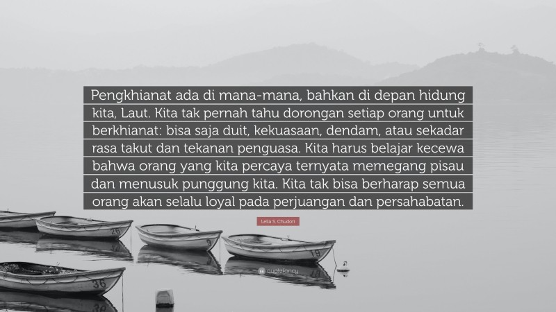 Leila S. Chudori Quote: “Pengkhianat ada di mana-mana, bahkan di depan hidung kita, Laut. Kita tak pernah tahu dorongan setiap orang untuk berkhianat: bisa saja duit, kekuasaan, dendam, atau sekadar rasa takut dan tekanan penguasa. Kita harus belajar kecewa bahwa orang yang kita percaya ternyata memegang pisau dan menusuk punggung kita. Kita tak bisa berharap semua orang akan selalu loyal pada perjuangan dan persahabatan.”