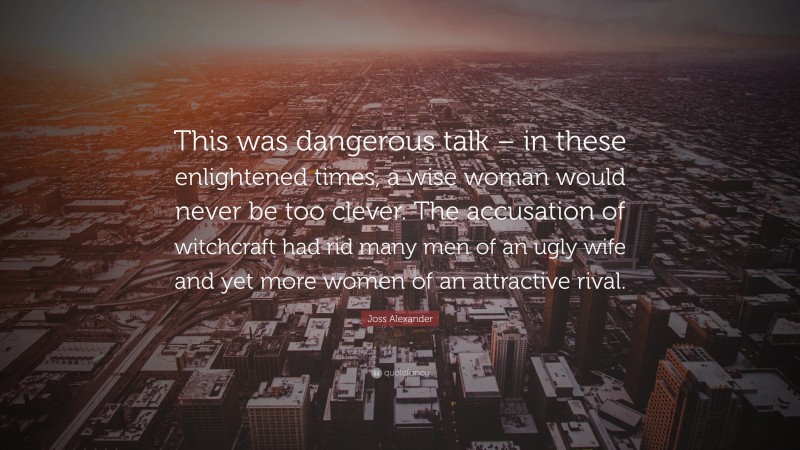 Joss Alexander Quote: “This was dangerous talk – in these enlightened times, a wise woman would never be too clever. The accusation of witchcraft had rid many men of an ugly wife and yet more women of an attractive rival.”