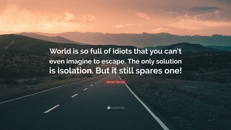 Raheel Farooq Quote: “World is so full of idiots that you can’t even imagine to escape. The only solution is isolation. But it still spares one!”