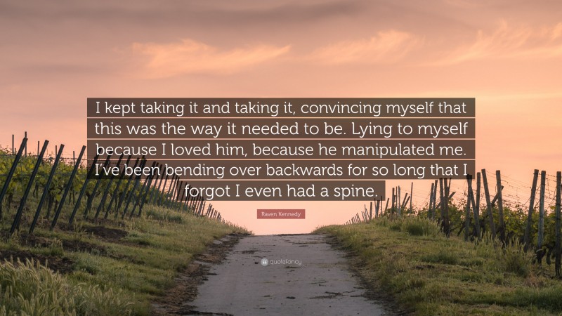 Raven Kennedy Quote: “I kept taking it and taking it, convincing myself that this was the way it needed to be. Lying to myself because I loved him, because he manipulated me. I’ve been bending over backwards for so long that I forgot I even had a spine.”