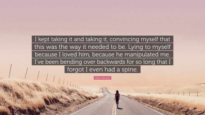 Raven Kennedy Quote: “I kept taking it and taking it, convincing myself that this was the way it needed to be. Lying to myself because I loved him, because he manipulated me. I’ve been bending over backwards for so long that I forgot I even had a spine.”