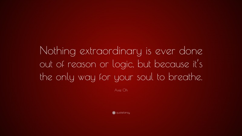Axie Oh Quote: “Nothing extraordinary is ever done out of reason or logic, but because it’s the only way for your soul to breathe.”