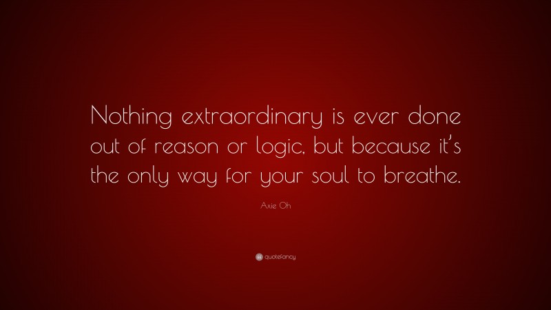 Axie Oh Quote: “Nothing extraordinary is ever done out of reason or logic, but because it’s the only way for your soul to breathe.”