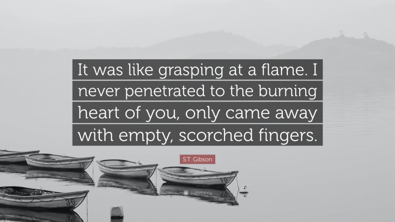 S.T. Gibson Quote: “It was like grasping at a flame. I never penetrated to the burning heart of you, only came away with empty, scorched fingers.”