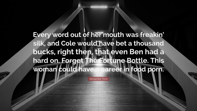 Alessandra Torre Quote: “Every word out of her mouth was freakin’ silk, and Cole would have bet a thousand bucks, right then, that even Ben had a hard on. Forget The Fortune Bottle. This woman could have a career in food porn.”