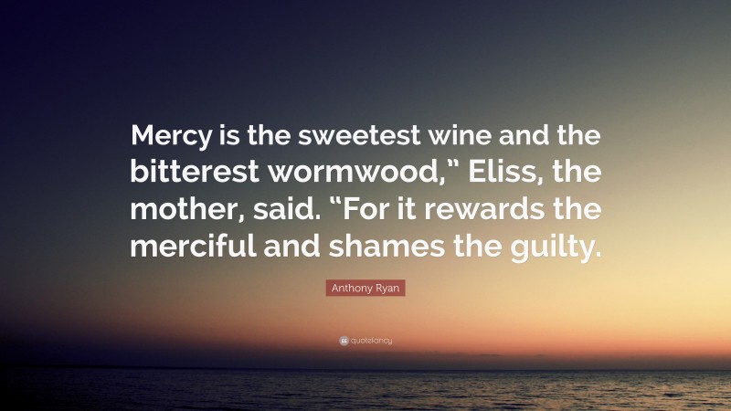 Anthony Ryan Quote: “Mercy is the sweetest wine and the bitterest wormwood,” Eliss, the mother, said. “For it rewards the merciful and shames the guilty.”