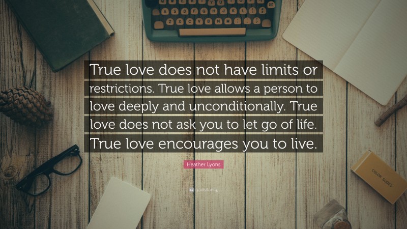 Heather Lyons Quote: “True love does not have limits or restrictions. True love allows a person to love deeply and unconditionally. True love does not ask you to let go of life. True love encourages you to live.”
