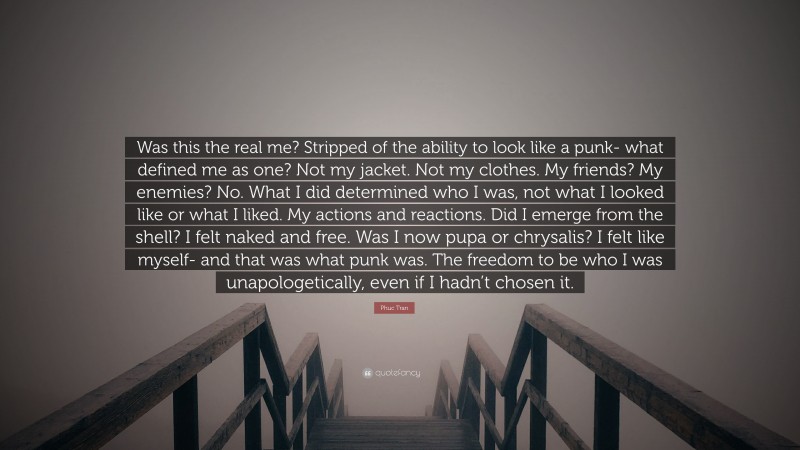 Phuc Tran Quote: “Was this the real me? Stripped of the ability to look like a punk- what defined me as one? Not my jacket. Not my clothes. My friends? My enemies? No. What I did determined who I was, not what I looked like or what I liked. My actions and reactions. Did I emerge from the shell? I felt naked and free. Was I now pupa or chrysalis? I felt like myself- and that was what punk was. The freedom to be who I was unapologetically, even if I hadn’t chosen it.”