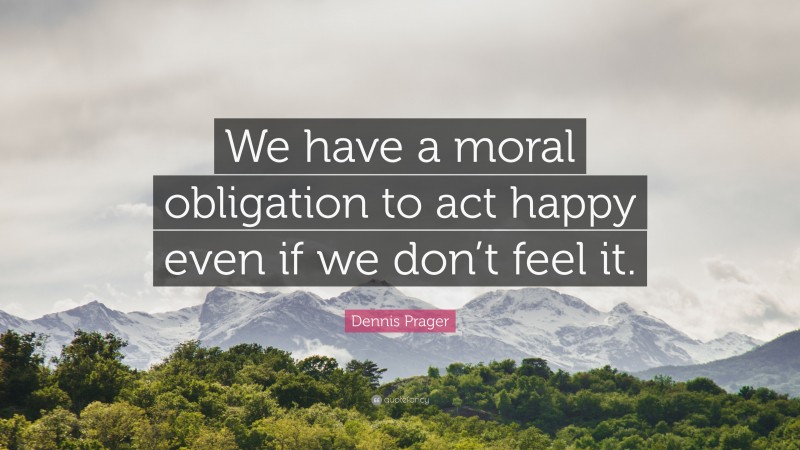 Dennis Prager Quote: “We have a moral obligation to act happy even if we don’t feel it.”
