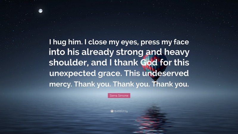 Sierra Simone Quote: “I hug him. I close my eyes, press my face into his already strong and heavy shoulder, and I thank God for this unexpected grace. This undeserved mercy. Thank you. Thank you. Thank you.”