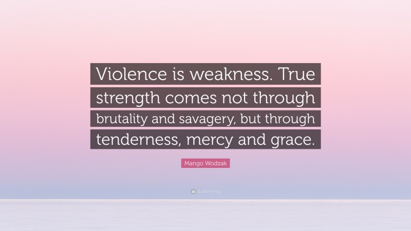 Mango Wodzak Quote: “Violence is weakness. True strength comes not through brutality and savagery, but through tenderness, mercy and grace.”