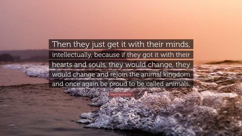 David Duchovny Quote: “Then they just get it with their minds, intellectually, because if they got it with their hearts and souls, they would change, they would change and rejoin the animal kingdom and once again be proud to be called animals.”