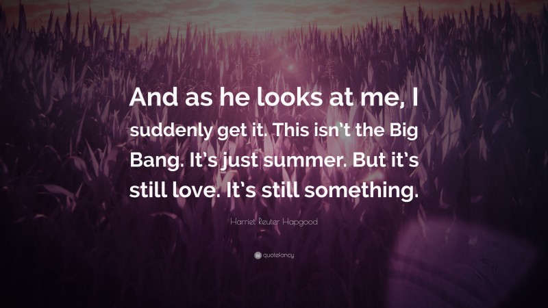 Harriet Reuter Hapgood Quote: “And as he looks at me, I suddenly get it. This isn’t the Big Bang. It’s just summer. But it’s still love. It’s still something.”