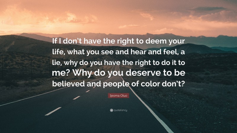 Ijeoma Oluo Quote: “If I don’t have the right to deem your life, what you see and hear and feel, a lie, why do you have the right to do it to me? Why do you deserve to be believed and people of color don’t?”