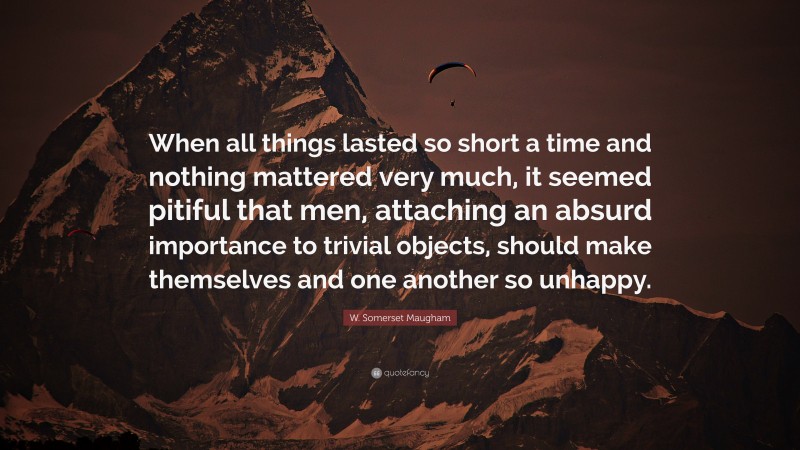 W. Somerset Maugham Quote: “When all things lasted so short a time and nothing mattered very much, it seemed pitiful that men, attaching an absurd importance to trivial objects, should make themselves and one another so unhappy.”