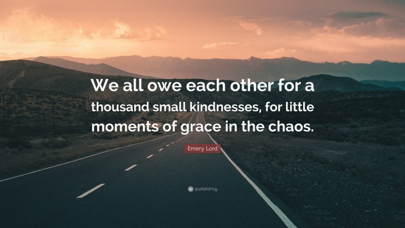 Emery Lord Quote: “We all owe each other for a thousand small kindnesses, for little moments of grace in the chaos.”