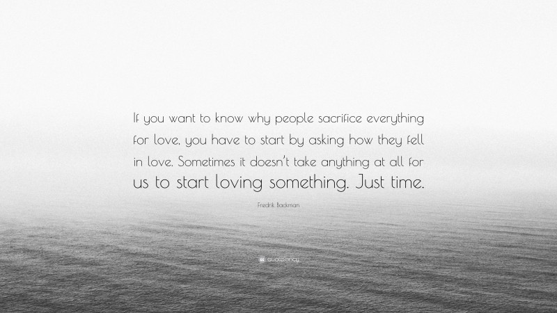 Fredrik Backman Quote: “If you want to know why people sacrifice everything for love, you have to start by asking how they fell in love. Sometimes it doesn’t take anything at all for us to start loving something. Just time.”