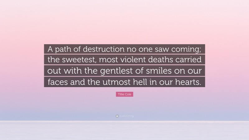 Tillie Cole Quote: “A path of destruction no one saw coming; the sweetest, most violent deaths carried out with the gentlest of smiles on our faces and the utmost hell in our hearts.”