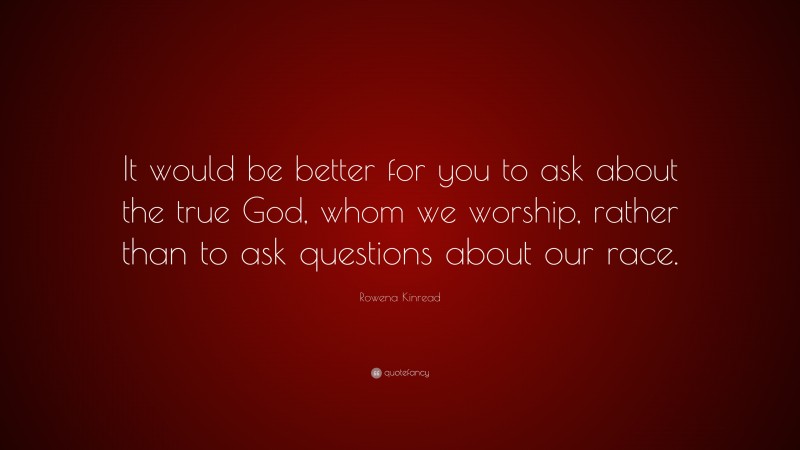 Rowena Kinread Quote: “It would be better for you to ask about the true God, whom we worship, rather than to ask questions about our race.”