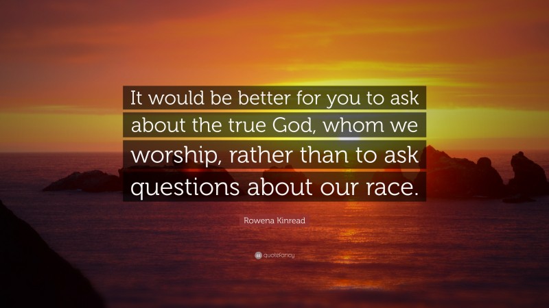 Rowena Kinread Quote: “It would be better for you to ask about the true God, whom we worship, rather than to ask questions about our race.”