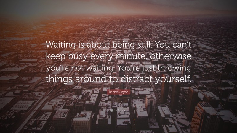 Rachel Joyce Quote: “Waiting is about being still. You can’t keep busy every minute, otherwise you’re not waiting. You’re just throwing things around to distract yourself.”