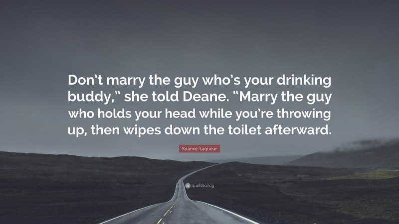 Suanne Laqueur Quote: “Don’t marry the guy who’s your drinking buddy,” she told Deane. “Marry the guy who holds your head while you’re throwing up, then wipes down the toilet afterward.”