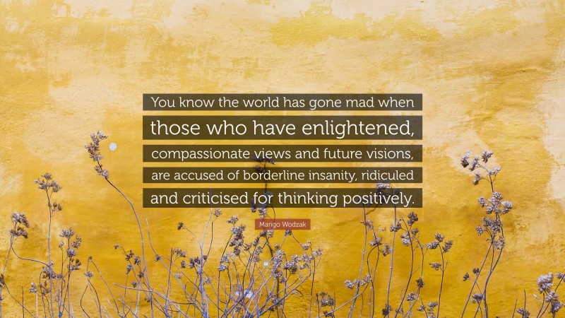 Mango Wodzak Quote: “You know the world has gone mad when those who have enlightened, compassionate views and future visions, are accused of borderline insanity, ridiculed and criticised for thinking positively.”